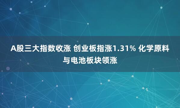 A股三大指数收涨 创业板指涨1.31% 化学原料与电池板块领涨
