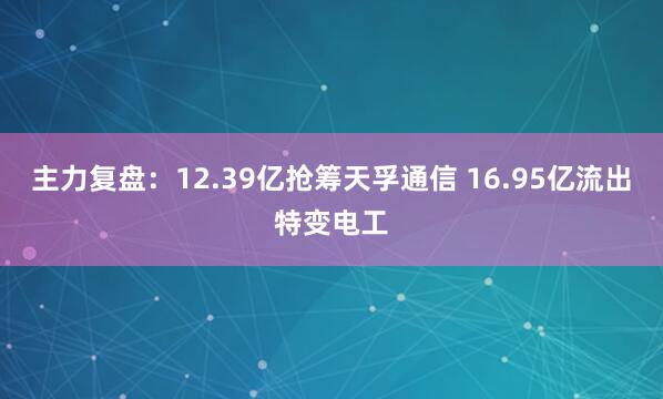 主力复盘：12.39亿抢筹天孚通信 16.95亿流出特变电工